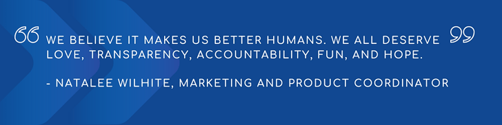 Quote - We believe it makes us better humans. We all deserve love, transparency, accountability, fun, and hope.  - Natalee Wilhite, Marketing and Product Coordniator